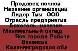Продавец ночной › Название организации ­ Лидер Тим, ООО › Отрасль предприятия ­ Алкоголь, напитки › Минимальный оклад ­ 29 000 - Все города Работа » Вакансии   . Калининградская обл.,Светловский городской округ 